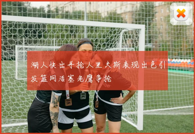 湖人快出手抢人里夫斯表现出色引发篮网活塞老鹰争抢