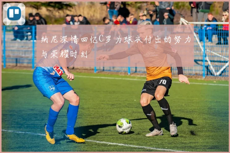 纳尼深情回忆C罗为球衣付出的努力与荣耀时刻
