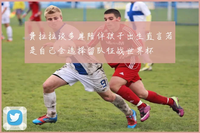 费拉拉谈多库陪伴孩子出生直言若是自己会选择留队征战世界杯