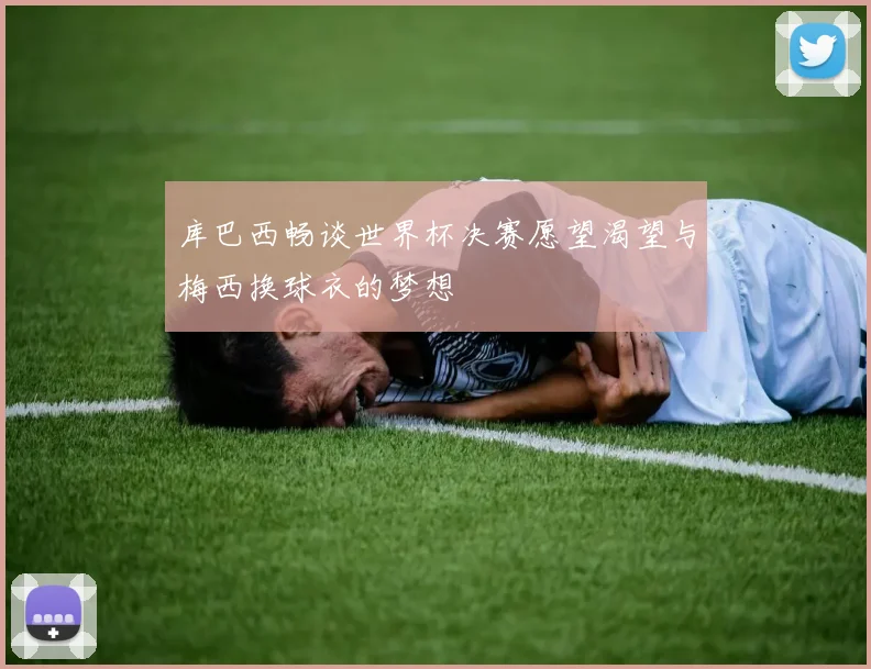 库巴西畅谈世界杯决赛愿望渴望与梅西换球衣的梦想