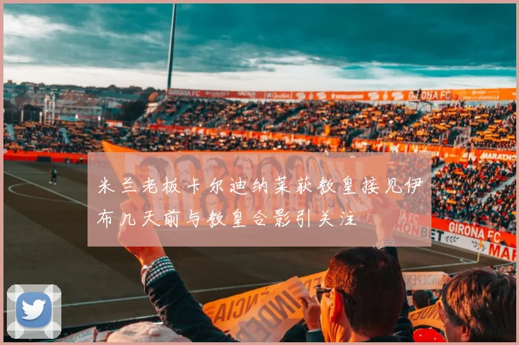 米兰老板卡尔迪纳莱获教皇接见伊布几天前与教皇合影引关注