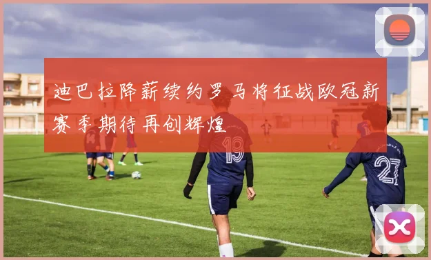 迪巴拉降薪续约罗马将征战欧冠新赛季期待再创辉煌