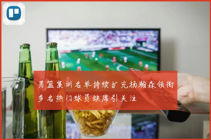 男篮集训名单持续扩充杨瀚森领衔多名热门球员缺席引关注