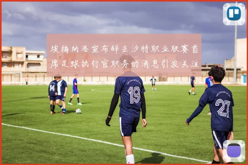 埃梅纳洛宣布辞去沙特职业联赛首席足球执行官职务的消息引发关注