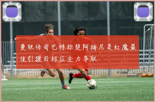 曼联传奇巴特称楚阿梅尼是红魔最佳引援目标应全力争取