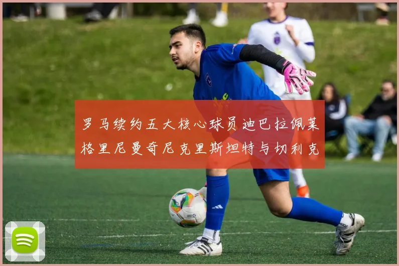 罗马续约五大核心球员迪巴拉佩莱格里尼曼奇尼克里斯坦特与切利克共创未来
