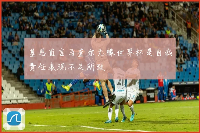 基恩直言马奎尔无缘世界杯是自我责任表现不足所致