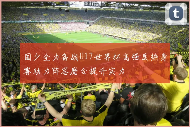 国少全力备战U17世界杯高强度热身赛助力阵容磨合提升实力