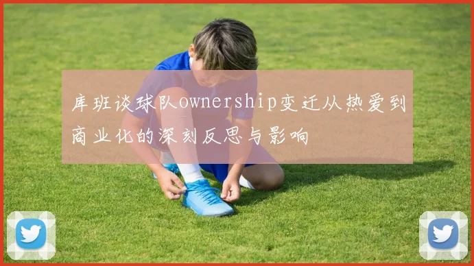 库班谈球队ownership变迁从热爱到商业化的深刻反思与影响